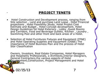•                          PROJECT TENETS

•    Hotel Construction and Development process, ranging from
    Site selection , Land and purchase Land Lease , Hotel Financial
    projections , Hotel Feasibility Study, Hotel Project Cost
    Estimate and Budget , Hotel Concept development, Hotel
    Design Guidelines fot Hotel Exteriors , Lobby ,Guest Rooms
    and Corridors, Food and Beverage Outlets, Kitchen , Laundry ,
    Swimming Pool and other front and back areas of a Hotel.

• Selection of Hotel Furnitures Fixtures and Equipment (FF&E)
  and Hotel Operating Supplies and Equipment (OS&E) The
  importance of Hotel Business Plan and the process of Hotel
  Star Classification

    Owners, Investors, Real Estate Companies, Hotel Managers
    and Hospitality Professionals, o Architects,Interior Designers,
    General Contractors,the various aspects of Hotel
    Development,Construction, Project Management and Hotel
    Operations.


        02/15/13                                        7
 