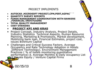 PROJECT IMPLEMENTS
•   AUTOCAD ,MICROSOFT PROJECT,CPM,PERT,AGPAC```
•   QUANTITY SURVEY REPORTS
•   FUNDS MANAGEMENT-COORDINATION WITH BANKERS
    ,FINANCIAL INSTITUIONS
•   TOTAL QUALITY MANAGEMENT
•   COST OVERIDES
•   PROJECT KPI AND KRAS
• Project Concept, Industry Analysis, Project Details,
  Industry Statistics Technical Aspects, Human Resource
  Planning, Marketing & Promotions, Market development,
  Mobilizing bank loan, Financial Estimates, project cost,
  issues &Venture Capital
• Challenges and Critical Success Factors. Average
  Occupancy and Rate Technology Adoption in Hotels
  ,Different Technology). Environment Management
  Practices ( % of hotels monitoring quantitative
  performance) d. Average Monthly & Daily occupancy List
  of Private Equity / Venture Capital Firms


      02/15/13                                8
 