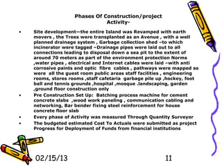 Phases Of Construction/project
                               Activity-
•   Site development—the entire Island was Revamped with earth
    movers , the Trees were transplanted as an Avenue , with a well
    planned drainage system , Garbage collection shed –to which
    incinerator were tagged –Drainage pipes were laid out to all
    connections leading to disposal down a sea pit to the extent of
    around 70 meters as part of the environment protection Norms
    ,water pipes , electrical and Internet cables were laid –with anti
    corrosive paints and optic fibre cables , pathways were mapped so
    were all the guest room public areas staff facilities , engineering
    rooms, stores rooms ,staff cafetaria garbage pile up ,hockey, foot
    ball and tennis grounds ,hospital ,mosque .landscaping, garden
    ,ground floor construction only
•   Pre Construction Set Up: Batching process machine for cement
    concrete slabs ,wood work paneling , communication cabling and
    networking, Bar bender fixing steel reinforcement for house
    concrete floor slab
•   Every phase of Activity was measured Through Quantity Surveyor
•   The budgeted estimated Cost To Actuals were submitted as project
    Progress for Deployment of Funds from financial institutions




    02/15/13                                             11
 