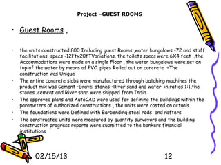 Project –GUEST ROOMS


• Guest Rooms ,

•   the units constructed 800 Including guest Rooms ,water bungalows -72 and staff
    facilitations specs -12Ftx20fTVariations, the toilets specs were 6X4 feet ,the
    Accommodations were made on a single Floor , the water bungalows were set on
    top of the water by means of PVC pipes Rolled out on concrete –The
    construction was Unique
•   The entire concrete slabs were manufactured through batching machines the
    product mix was Cement –Gravel stones –River sand and water in ratios 1:1,the
    stones ,cement and River sand were shipped from India
•   The approved plans and AutoCAD were used for defining the buildings within the
    parameters of authorized constructions , the units were costed on actuals
•   The foundations were Defined with Barbending steel rods and rafters
•   The constructed units were measured by quantity surveyors and the building
    construction progress reports were submitted to the bankers financial
    institutions




          02/15/13                                              12
 