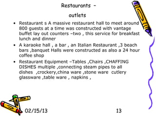 Restaurants –
                         outlets
• Restaurant s A massive restaurant hall to meet around
  800 guests at a time was constructed with vantage
  buffet lay out counters –two , this service for breakfast
  lunch and dinner
• A karaoke hall , a bar , an Italian Restaurant ,3 beach
  bars ,banquet Halls were constructed as also a 24 hour
  coffee shop
• Restaurant Equipment –Tables ,Chairs ,CHAFFING
  DISHES multiple ,connecting steam pipes to all
  dishes ,crockery,china ware ,stone ware cutlery
  glassware ,table ware , napkins ,




     02/15/13                                   13
 