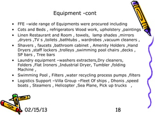 Equipment -cont

• FFE –wide range of Equipments were procured including
• Cots and Beds , refrigerators Wood work, upholstery ,paintings
• Linen Restaurant and Room , towels, lamp shades ,mirrors
  ,dryers ,TV s ,toilets ,bathtubs , wardrobes ,vacuum cleaners ,
• Shavers , faucets ,bathroom cabinet , Amenity Holders ,Hand
  Dryers ,staff lockers ,trolleys ,swimming pool chairs ,decks ,
  SP bars , Tree bars
• Laundry equipment –washers extracters,Dry cleaners,
  Folders ,Flat Ironers ,Industrial Dryer, Tumbler ,folding
  Machine ,
• Swimming Pool , Filters ,water recycling process pumps ,filters
• Logistics Support –Villa Group –Fleet Of ships , Dhonis ,speed
  boats , Steamers , Helicopter ,Sea Plane, Pick up trucks ,




      02/15/13                                      18
 
