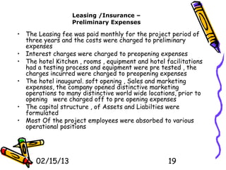 Leasing /Insurance –
                  Preliminary Expenses

• The Leasing fee was paid monthly for the project period of
  three years and the costs were charged to preliminary
  expenses
• Interest charges were charged to preopening expenses
• The hotel Kitchen , rooms , equipment and hotel facilitations
  had a testing process and equipment were pre tested , the
  charges incurred were charged to preopening expenses
• The hotel inaugural. soft opening , Sales and marketing
  expenses, the company opened distinctive marketing
  operations to many distinctive world wide locations, prior to
  opening were charged off to pre opening expenses
• The capital structure , of Assets and Liabilties were
  formulated
• Most Of the project employees were absorbed to various
  operational positions




      02/15/13                                     19
 