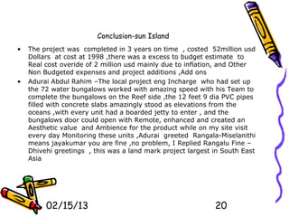 Conclusion-sun Island
•   The project was completed in 3 years on time , costed 52million usd
    Dollars at cost at 1998 ,there was a excess to budget estimate to
    Real cost overide of 2 million usd mainly due to inflation, and Other
    Non Budgeted expenses and project additions ,Add ons
•   Adurai Abdul Rahim –The local project eng Incharge who had set up
    the 72 water bungalows worked with amazing speed with his Team to
    complete the bungalows on the Reef side ,the 12 feet 9 dia PVC pipes
    filled with concrete slabs amazingly stood as elevations from the
    oceans ,with every unit had a boarded jetty to enter , and the
    bungalows door could open with Remote, enhanced and created an
    Aesthetic value and Ambience for the product while on my site visit
    every day Monitoring these units ,Adurai greeted Rangala-Miselanithi
    means jayakumar you are fine ,no problem, I Replied Rangalu Fine –
    Dhivehi greetings , this was a land mark project largest in South East
    Asia




         02/15/13                                            20
 