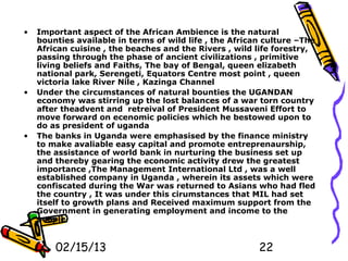 •   Important aspect of the African Ambience is the natural
    bounties available in terms of wild life , the African culture –The
    African cuisine , the beaches and the Rivers , wild life forestry,
    passing through the phase of ancient civilizations , primitive
    living beliefs and Faiths, The bay of Bengal, queen elizabeth
    national park, Serengeti, Equators Centre most point , queen
    victoria lake River Nile , Kazinga Channel
•   Under the circumstances of natural bounties the UGANDAN
    economy was stirring up the lost balances of a war torn country
    after theadvent and retreival of President Mussaveni Effort to
    move forward on ecenomic policies which he bestowed upon to
    do as president of uganda
•   The banks in Uganda were emphasised by the finance ministry
    to make avaliable easy capital and promote entreprenaurship,
    the assistance of world bank in nurturing the business set up
    and thereby gearing the economic activity drew the greatest
    importance ,The Management International Ltd , was a well
    established company in Uganda , wherein its assets which were
    confiscated during the War was returned to Asians who had fled
    the country , It was under this cirumstances that MIL had set
    itself to growth plans and Received maximum support from the
    Government in generating employment and income to the
    people


        02/15/13                                         22
 