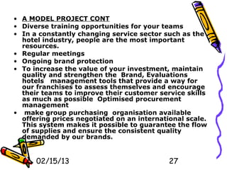 • A MODEL PROJECT CONT
• Diverse training opportunities for your teams
• In a constantly changing service sector such as the
  hotel industry, people are the most important
  resources.
• Regular meetings
• Ongoing brand protection
• To increase the value of your investment, maintain
  quality and strengthen the Brand, Evaluations
  hotels management tools that provide a way for
  our franchises to assess themselves and encourage
  their teams to improve their customer service skills
  as much as possible Optimised procurement
  management
• make group purchasing organisation available
  offering prices negotiated on an international scale.
  This system makes it possible to guarantee the flow
  of supplies and ensure the consistent quality
  demanded by our brands.


      02/15/13                              27
 