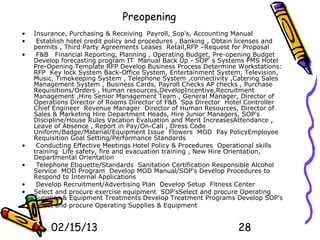 Preopening
•   Insurance, Purchasing & Receiving Payroll, Sop's, Accounting Manual
•    Establish hotel credit policy and procedures , Banking , Obtain licenses and
    permits , Third Party Agreements Leases Retail,RFP –Request for Proposal
•    F&B Financial Reporting, Planning , Operating Budget, Pre-opening Budget
    Develop forecasting program IT Manual Back Up - SOP‘ s Systems PMS Hotel
    Pre-Opening Template RFP Develop Business Process Determine Workstations:
    RFP Key lock System Back-Office System, Entertainment System, Television,
    Music, Timekeeping System , Telephone System ,connectivity ,Catering Sales
    Management System , Business Cards, Payroll Checks AP checks , Purchase
    Requisitions/Orders , Human resources,DevelopIncentive,Recruitment
    Management ,Hire Senior Management Team , General Manager, Director of
    Operations Director of Rooms Director of F&B Spa Director Hotel Controller
    Chief Engineer Revenue Manager Director of Human Resources, Director of
    Sales & Marketing Hire Department Heads, Hire Junior Managers, SOP's
    Discipline/House Rules Vacation Evaluation and Merit IncreasesAttendance ,
    Leave of Absence , Report in Pay/On-Call , Dress Code
    Uniform/Badge/Material/Equipment Issue Flowers MOD Pay PolicyEmployee
    Requisition Goal Setting/Performance Standards
•    Conducting Effective Meetings Hotel Policy & Procedures Operational skills
    training Life safety, fire and evacuation training , New Hire Orientation,
    Departmental Orientation
•    Telephone Etiquette/Standards Sanitation Certification Responsible Alcohol
    Service MOD Program Develop MOD Manual/SOP's Develop Procedures to
    Respond to Internal Applications
•    Develop Recruitment/Advertising Plan Develop Setup Fitness Center
•   Select and procure exercise equipment SOP'sSelect and procure Operating
    Supplies & Equipment Treatments Develop Treatment Programs Develop SOP's
•   Select and procure Operating Supplies & Equipment


         02/15/13                                                  28
 