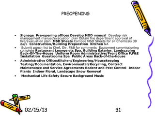PREOPENING



•   Signage Pre-opening offices Develop MOD manual Develop risk
    management manual/evacuation plan Obtain fire department approval of
    fire/evacuation plan MSD Sheets Compile MSD Sheets for all Chemicals 30
    days Construction/Building Preparation Kitchen NA
•    Submit punch list to Chef, Dir. F&B for comments Equipment commissioning
    complete Restaurant Lounge etc Spa, Building Exterior, Landscaping
    Back-Of-The-House Uniform Room Administrative/Front Office F,F&E
    Installation Guestrooms Spa Public Areas Back-of-the-house
•   Administrative OfficesKitchen/Engineering/Housekeeping
    Testing/Documentation, Environmental/Recycling, Contract
    Maintenance and Service Agreements Rodent and Pest Control Indoor
    Plants Indoor Floral, Landscape Snow Removal
•    Mechanical Life Safety Secure Background Music




      02/15/13                                               31
 
