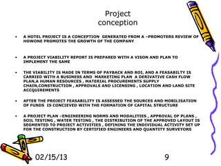 Project
                                  conception
•   A HOTEL PROJECT IS A CONCEPTION GENERATED FROM A –PROMOTERS REVIEW OF
    HOWONE PROMOTES THE GROWTH OF THE COMPANY



•   A PROJECT VIABILITY REPORT IS PREPARED WITH A VISON AND PLAN TO
    IMPLEMENT THE SAME

•   THE VIABILITY IS MADE IN TERMS OF PAYBACK AND ROI, AND A FEASABILTY IS
    CARRIED WITH A BUSINESS AND MARKETING PLAN A DERIVATIVE CASH FLOW
    PLAN,A HUMAN RESOURCES , MATERIAL PROCUREMENTS SUPPLY
    CHAIN,CONSTRUCTION , APPROVALS AND LICENSING , LOCATION AND LAND SITE
    ACCQUIREMENTS

•   AFTER THE PROJECT FEASABILITY IS ASSESSED THE SOURCES AND MOBILISATION
    OF FUNDS IS CONCIEVED WITH THE FORMATION OF CAPITAL STRUCTURE

•   A PROJECT PLAN –ENGINEERING NORMS AND MODALITIES , APPROVAL OF PLANS ,
    SOIL TESTING , WATER TESTING , THE DISTRIBUTION OF THE APPROVED LAYOUT IS
    SEGMENTED TO PROJECT ACTIVITIES , DEFINING THE INDIVIDUAL ACTIVITY SET UP
    FOR THE CONSTRUCTION BY CERTIFIED ENGINEERS AND QUANTITY SURVEYORS




        02/15/13                                              9
 