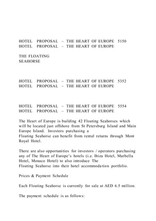 HOTEL PROPOSAL – THE HEART OF EUROPE 5150
HOTEL PROPOSAL – THE HEART OF EUROPE
THE FLOATING
SEAHORSE
HOTEL PROPOSAL – THE HEART OF EUROPE 5352
HOTEL PROPOSAL – THE HEART OF EUROPE
HOTEL PROPOSAL – THE HEART OF EUROPE 5554
HOTEL PROPOSAL – THE HEART OF EUROPE
The Heart of Europe is building 42 Floating Seahorses which
will be located just offshore from St Petersburg Island and Main
Europe Island. Investors purchasing a
Floating Seahorse can benefit from rental returns through Mont
Royal Hotel.
There are also opportunities for investors / operators purchasing
any of The Heart of Europe’s hotels (i.e. Ibiza Hotel, Marbella
Hotel, Monaco Hotel) to also introduce The
Floating Seahorse into their hotel accommoda tion portfolio.
Prices & Payment Schedule
Each Floating Seahorse is currently for sale at AED 6.5 million.
The payment schedule is as follows:
 