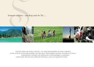 S
Sommer erleben – am Berg und im Tal ...




          Sich Zeit nehmen für Körper und Seele – die ruhige Beschaulichkeit der Natur entdecken,
 zu Fuß, zu Pferd, mit dem Mountainbike oder Rad. Sport und Geselligkeit genießen. Verzaubert von Sonne,
                    landschaftlicher Schönheit und einheimischer Liebenswürdigkeit verschmelzen
           erlebnisreiche Aktivität und wohltuende Erholung zu einem unvergesslichen Urlaub.
 