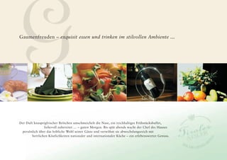 G
Gaumenfreuden – exquisit essen und trinken im stilvollen Ambiente ...




Der Duft knusprigfrischer Brötchen umschmeichelt die Nase, ein reichhaltiges Frühstücksbuffet,
                liebevoll zubereitet … – guten Morgen. Bis spät abends wacht der Chef des Hauses
 persönlich über das leibliche Wohl seiner Gäste und verwöhnt sie abwechslungsreich mit
        herrlichen Köstlichkeiten nationaler und internationaler Küche – ein erlebenswerter Genuss.
 