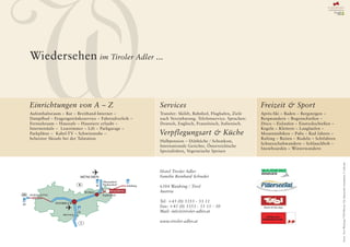 W
Wiedersehen im Tiroler Adler ...



Einrichtungen von A – Z
Aufenthaltsraum – Bar – Breitband-Internet –
Dampfbad – Etagengetränkeservice – Fahrradverleih –
Fernsehraum – Haussafe – Haustiere erlaubt –
Internetsäule – Lesezimmer – Lift – Parkgarage –
Parkplätze – Kabel-TV – Schwitzstube –
beheizter Skisafe bei der Talstation
                                                      Services
                                                      Transfer: Skilift, Bahnhof, Flughafen, Ziele
                                                      nach Vereinbarung. Telefonservice. Sprachen:
                                                      Deutsch, Englisch, Französisch, Italienisch.

                                                      Verpflegungsart & Küche
                                                      Halbpension – Diätküche / Schonkost,
                                                      Internationale Gerichte, Österreichische
                                                      Spezialitäten, Vegetarische Speisen
                                                                                                     Freizeit & Sport
                                                                                                     Après-Ski – Baden – Bergsteigen –
                                                                                                     Bergwandern – Bogenschießen –
                                                                                                     Disco – Eislaufen – Eisstockschießen –
                                                                                                     Kegeln – Klettern – Langlaufen –
                                                                                                     Mountainbiken – Pubs – Rad fahren –
                                                                                                     Rafting – Reiten – Rodeln – Schifahren
                                                                                                     Schneeschuhwandern – Schlauchbob –
                                                                                                     Snowboarden – Winterwandern




                                                                                                                                              Fotos: Tirol Werbung, TVB Pillersee Tal, Skiparadies Steinplatte, F. Schreder
                                                      Hotel Tiroler Adler                            WAIDRING
                                                                                                     STEINPLATTE
                                                      Familie Reinhard Schreder

                                                      6384 Waidring / Tirol
                                                      Austria

                                                      Tel. +43 (0) 5353 - 53 11
                                                      Fax: +43 (0) 5353 - 53 11 - 50
                                                      Mail: info@tiroler-adler.at
                                                                                                         Alltag raus.
                                                                                                      Pillerseetal rein.
                                                      www.tiroler-adler.at
 