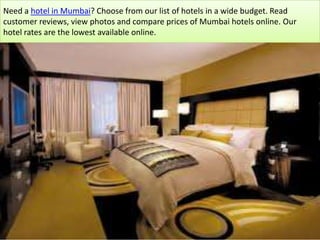 Need a hotel in Mumbai? Choose from our list of hotels in a wide budget. Read customer reviews, view photos and compare prices of Mumbai hotels online. Our hotel rates are the lowest available online. 
