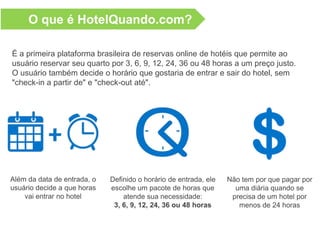 O que é HotelQuando.com?
É a primeira plataforma brasileira de reservas online de hotéis que permite ao
usuário reservar seu quarto por 3, 6, 9, 12, 24, 36 ou 48 horas a um preço justo.
O usuário também decide o horário que gostaria de entrar e sair do hotel, sem
"check-in a partir de" e "check-out até".
Além da data de entrada, o
usuário decide a que horas
vai entrar no hotel
Definido o horário de entrada, ele
escolhe um pacote de horas que
atende sua necessidade:
3, 6, 9, 12, 24, 36 ou 48 horas
Não tem por que pagar por
uma diária quando se
precisa de um hotel por
menos de 24 horas
 
