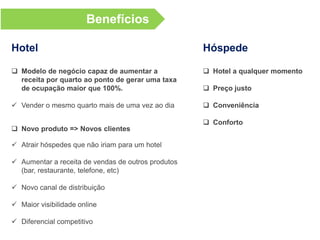 Nosso sistema
 Avaliado como “Muito Prático” por 100% dos hotéis parceiros
 Você gasta menos de 3 minutos para configuração inicial do hotel no sistema
 20 segundos para criar uma oferta (combinação de pacote, horários de check-in,
período de disponibilidade)
 20 segundos para remover uma oferta
 100% das reservas garantidas pelo sistema (tanto para pagamento no destino,
quanto para pagamento online)
 Relatórios de receita por quarto, taxa de ocupação por quarto, vendas por pacote
Um sistema revolucionário para hotéis que ousam abrir as portas para
as novas tendências do setor hoteleiro!
 