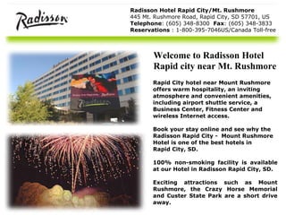 Radisson Hotel Rapid City/Mt. Rushmore 445 Mt. Rushmore Road, Rapid City, SD 57701, US Telephone : (605) 348-8300  Fax : (605) 348-3833 Reservations  : 1-800-395-7046US/Canada Toll-free Rapid City hotel near Mount Rushmore   offers warm hospitality, an inviting  atmosphere and convenient amenities,  including airport shuttle service, a  Business Center, Fitness Center and  wireless Internet access. Book your stay online and see why the  Radisson Rapid City -  Mount Rushmore  Hotel is one of the best hotels in  Rapid City, SD.  100% non-smoking facility is available at our  Hotel in Radisson Rapid City, SD . Exciting attractions such as Mount Rushmore, the Crazy Horse Memorial and Custer State Park are a short drive away. Welcome to Radisson Hotel Rapid city near Mt. Rushmore 