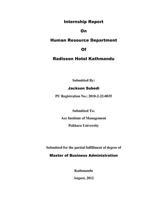 Internship Report
On
Human Resource Department
Of
Radisson Hotel Kathmandu
Submitted By:
Jackson Subedi
PU Registration No.: 2010-2-22-0035
Submitted To:
Ace Institute of Management
Pokhara University
Submitted for the partial fulfillment of degree of
Master of Business Administration
Kathmandu
August, 2012
 