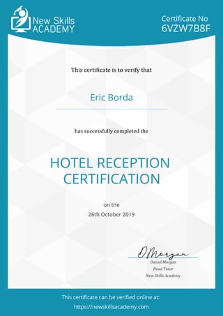 Certificate No
6VZW7B8F
This certificate is to verify that
Eric Borda
has successfully completed the
HOTEL RECEPTION
CERTIFICATION
on the
26th October 2019
Daniel Morgan
Head Tutor
New Skills Academy
This certificate can be verified online at:
https://newskillsacademy.com
 