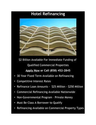 Hotel Refinancing




   $2 Billion Available For Immediate Funding of
          Qualified Commercial Properties
        Apply Now or Call (858) 452-2845
• 30 Year Fixed Term Available on Refinancing
• Competitive Interest Rates
• Refinance Loan Amounts - $25 Million - $250 Million
• Commercial Refinancing Available Nationwide
• Non-Governmental Program – Private Money
• Must Be Class A Borrower to Qualify
• Refinancing Available on Commercial Property Types
 