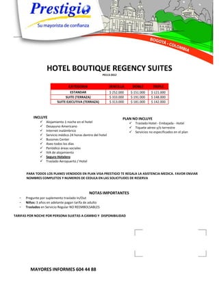 HOTEL BOUTIQUE REGENCY SUITES
                                                          P0113-2012



                                   CATEGORIA                    SENCILLA      DOBLE        TRIPLE
                                   ESTANDAR                     $ 252.000    $ 151.000    $ 121.000
                                SUITE (TERRAZA)                 $ 333.000    $ 191.000    $ 148.000
                           SUITE EJECUTIVA (TERRAZA)            $ 313.000    $ 181.000    $ 142.000



           INCLUYE                                                      PLAN NO INCLUYE
                   Alojamiento 1 noche en el hotel                          Traslado Hotel - Embajada - Hotel
                   Desayuno Americano                                       Tiquete aéreo y/o terrestre
                   Internet inalámbrico                                     Servicios no especificados en el plan
                   Servicio médico 24 horas dentro del hotel
                   Bussines Center
                   Aseo todos los días
                   Periódico áreas sociales
                   IVA de alojamiento
                   Seguro Hotelero
                   Traslado Aeropuerto / Hotel


       PARA TODOS LOS PLANES VENDIDOS EN PLAN VISA PRESTIGIO TE REGALA LA ASISTENCIA MEDICA. FAVOR ENVIAR
       NOMBRES COMPLETOS Y NUMEROS DE CEDULA EN LAS SOLICITUDES DE RESERVA



                                                 NOTAS IMPORTANTES
   -   Pregunte por suplemento traslado In/Out
   -   Niños: 3 años en adelante pagan tarifa de adulto
   -   Traslados en Servicio Regular NO REEMBOLSABLES

TARIFAS POR NOCHE POR PERSONA SUJETAS A CAMBIO Y DISPONIBILIDAD




         MAYORES INFORMES 604 44 88
 