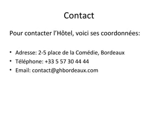 Contact
Pour contacter l’Hôtel, voici ses coordonnées:
• Adresse: 2-5 place de la Comédie, Bordeaux
• Téléphone: +33 5 57 30 44 44
• Email: contact@ghbordeaux.com
 