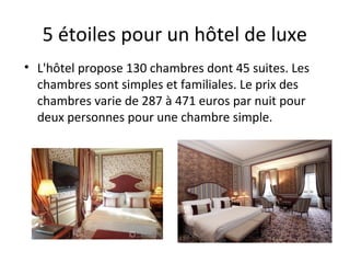 5 étoiles pour un hôtel de luxe
• L'hôtel propose 130 chambres dont 45 suites. Les
chambres sont simples et familiales. Le prix des
chambres varie de 287 à 471 euros par nuit pour
deux personnes pour une chambre simple.
 