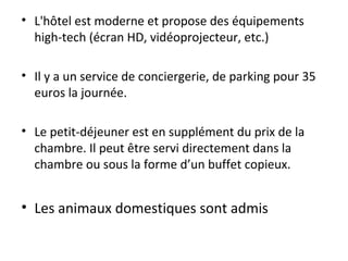 • L'hôtel est moderne et propose des équipements
high-tech (écran HD, vidéoprojecteur, etc.)
• Il y a un service de conciergerie, de parking pour 35
euros la journée.
• Le petit-déjeuner est en supplément du prix de la
chambre. Il peut être servi directement dans la
chambre ou sous la forme d’un buffet copieux.
• Les animaux domestiques sont admis
 