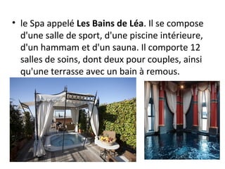 • le Spa appelé Les Bains de Léa. Il se compose
d'une salle de sport, d'une piscine intérieure,
d'un hammam et d'un sauna. Il comporte 12
salles de soins, dont deux pour couples, ainsi
qu'une terrasse avec un bain à remous.
 
