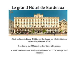 Le grand Hôtel de Bordeaux
Situé en face du Grand Théâtre de Bordeaux, cet hôtel 5 étoiles a
ouvert ses portes en 2007.
Il se trouve au 2 Place de la Comédie, à Bordeaux.
L’Hôtel se trouve dans un bâtiment construit en 1776, de style néo-
classique
 
