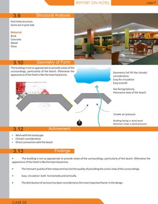 REPORT ON HOTEL page 17
• The building is not so appropriate to provide views of the surroundings, particularly of the beach. Otherwise the
appearanceoftheHotelislikethetownbasedone.
• Theintrovertqualityoftherestauranthaslostthequalityofprovidingthescenicviewofthesurroundings.
• Easy circulation both horizontallyandvertically.
• Thedistributionofserviceshasbeenconsideredasthemostimportantfactorinthedesign.
Ÿ Workwiththelandscape
Ÿ Climaticconsideration
Ÿ Directconnectionwiththebeach
The building is not so appropriate to provideviews of the
surroundings, particularly of the beach. Otherwise the
appearanceoftheHotelislikethetownbasedone.
Building facing in wind word
direction creats a wind pressure
Create air pressure
Sea facing balcony
Panorama view of the beach
Geometry full fill the climatic
consideration
Easyforcirculation
Easytobuild
Postlintelstructure
Someareinpostslab
Brick
Concrete
Wood
Glass
Material
3.9
3.10
3.12
3.13
CASE 02
 