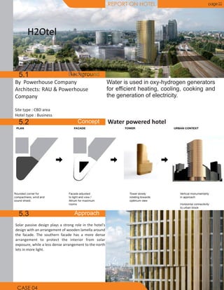 REPORT ON HOTEL page 22
By Powerhouse Company
Architects: RAU & Powerhouse
Company
Site type : CBD area
Hotel type : Business
H2OtelH2Otel
Water powered hotel
Solar passive design plays a strong role in the hotel's
design with an arrangement of wooden lamella around
the facade. The southern facade has a more dense
arrangement to protect the interior from solar
exposure, while a less dense arrangement to the north
lets in more light.
Water is used in oxy-hydrogen generators
for efficient heating, cooling, cooking and
the generation of electricity.
5.1
5.2
5.3
CASE 04
 
