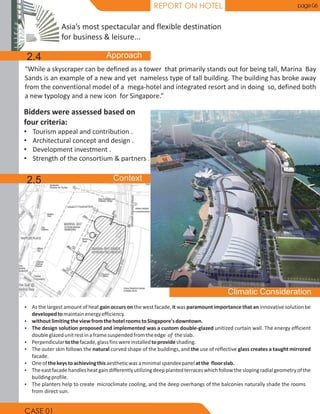REPORT ON HOTEL page 06
“While a skyscraper can be defined as a tower that primarily stands out for being tall, Marina Bay
Sands is an example of a new and yet nameless type of tall building. The building has broke away
from the conventional model of a mega-hotel and integrated resort and in doing so, defined both
a new typology and a new icon for Singapore.”
Ÿ As the largest amount of heat gain occurs on the west facade, it was paramount importance that an innovative solution be
developedtomaintainenergyefficiency.
Ÿ withoutlimitingtheviewfromthehotelroomstoSingapore'sdowntown.
Ÿ The design solution proposed and implemented was a custom double-glazed unitized curtain wall. The energy efficient
doubleglazedunitrestinaframesuspendedfromtheedge of theslab.
Ÿ Perpendiculartothefacade,glassfinswereinstalledtoprovideshading.
Ÿ The outer skin follows the natural curved shape of the buildings, and the use of reflective glass creates a taught mirrored
facade.
Ÿ Oneofthekeystoachievingthisaestheticwasaminimalspandexpanelatthe floorslab.
Ÿ Theeastfacadehandlesheatgaindifferentlyutilizingdeepplantedterraceswhichfollowtheslopingradialgeometryofthe
buildingprofile.
Ÿ The planters help to create microclimate cooling, and the deep overhangs of the balconies naturally shade the rooms
from direct sun.
Bidders were assessed based on
four criteria:
• Tourism appeal and contribution .
• Architectural concept and design .
• Development investment .
• Strength of the consortium & partners .
Asia’s most spectacular and flexible destination
for business & leisure...
2.4
2.5
CASE 01
 