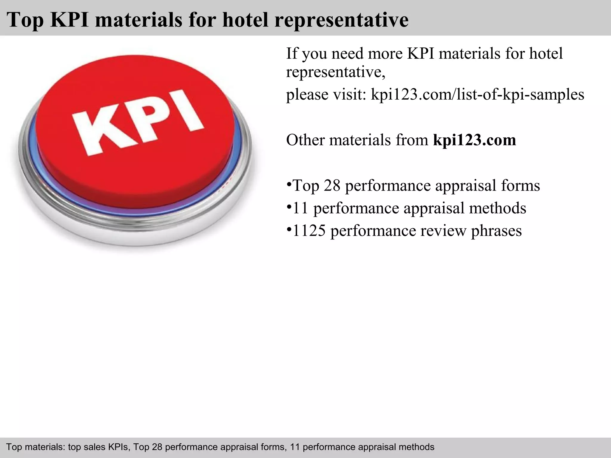 Top KPI materials for hotel representative 
If you need more KPI materials for hotel 
representative, 
please visit: kpi123.com/list-of-kpi-samples 
Other materials from kpi123.com 
•Top 28 performance appraisal forms 
•11 performance appraisal methods 
•1125 performance review phrases 
Top materials: top sales KPIs, Top 28 performance appraisal forms, 11 performance appraisal methods 
Interview questions and answers – free download/ pdf and ppt file 

