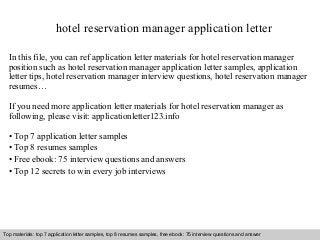 hotel reservation manager application letter 
In this file, you can ref application letter materials for hotel reservation manager 
position such as hotel reservation manager application letter samples, application 
letter tips, hotel reservation manager interview questions, hotel reservation manager 
resumes… 
If you need more application letter materials for hotel reservation manager as 
following, please visit: applicationletter123.info 
• Top 7 application letter samples 
• Top 8 resumes samples 
• Free ebook: 75 interview questions and answers 
• Top 12 secrets to win every job interviews 
Top materials: top 7 application letter samples, top 8 resumes samples, free ebook: 75 interview questions and answer 
Interview questions and answers – free download/ pdf and ppt file 
 