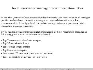 hotel reservation manager recommendation letter 
In this file, you can ref recommendation letter materials for hotel reservation manager 
position such as hotel reservation manager recommendation letter samples, 
recommendation letter tips, hotel reservation manager interview questions, hotel 
reservation manager resumes… 
If you need more recommendation letter materials for hotel reservation manager as 
following, please visit: recommendationletter.biz 
• Top 7 recommendation letter samples 
• Top 32 recruitment forms 
• Top 7 cover letter samples 
• Top 8 resumes samples 
• Free ebook: 75 interview questions and answers 
• Top 12 secrets to win every job interviews 
Interview questions and answers – free download/ pdf and ppt file 
Top materials: top 7 recommendation letter samples, top 8 resumes samples, free ebook: 75 interview questions and answers. Free pdf download 
 