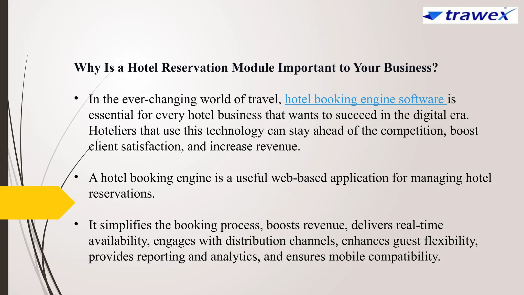 Why Is a Hotel Reservation Module Important to Your Business?
• In the ever-changing world of travel, hotel booking engine software is
essential for every hotel business that wants to succeed in the digital era.
Hoteliers that use this technology can stay ahead of the competition, boost
client satisfaction, and increase revenue.
• A hotel booking engine is a useful web-based application for managing hotel
reservations.
• It simplifies the booking process, boosts revenue, delivers real-time
availability, engages with distribution channels, enhances guest flexibility,
provides reporting and analytics, and ensures mobile compatibility.
 