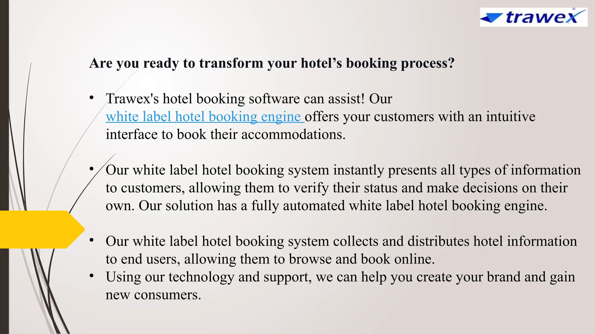 Are you ready to transform your hotel’s booking process?
• Trawex's hotel booking software can assist! Our
white label hotel booking engine offers your customers with an intuitive
interface to book their accommodations.
• Our white label hotel booking system instantly presents all types of information
to customers, allowing them to verify their status and make decisions on their
own. Our solution has a fully automated white label hotel booking engine.
• Our white label hotel booking system collects and distributes hotel information
to end users, allowing them to browse and book online.
• Using our technology and support, we can help you create your brand and gain
new consumers.
 