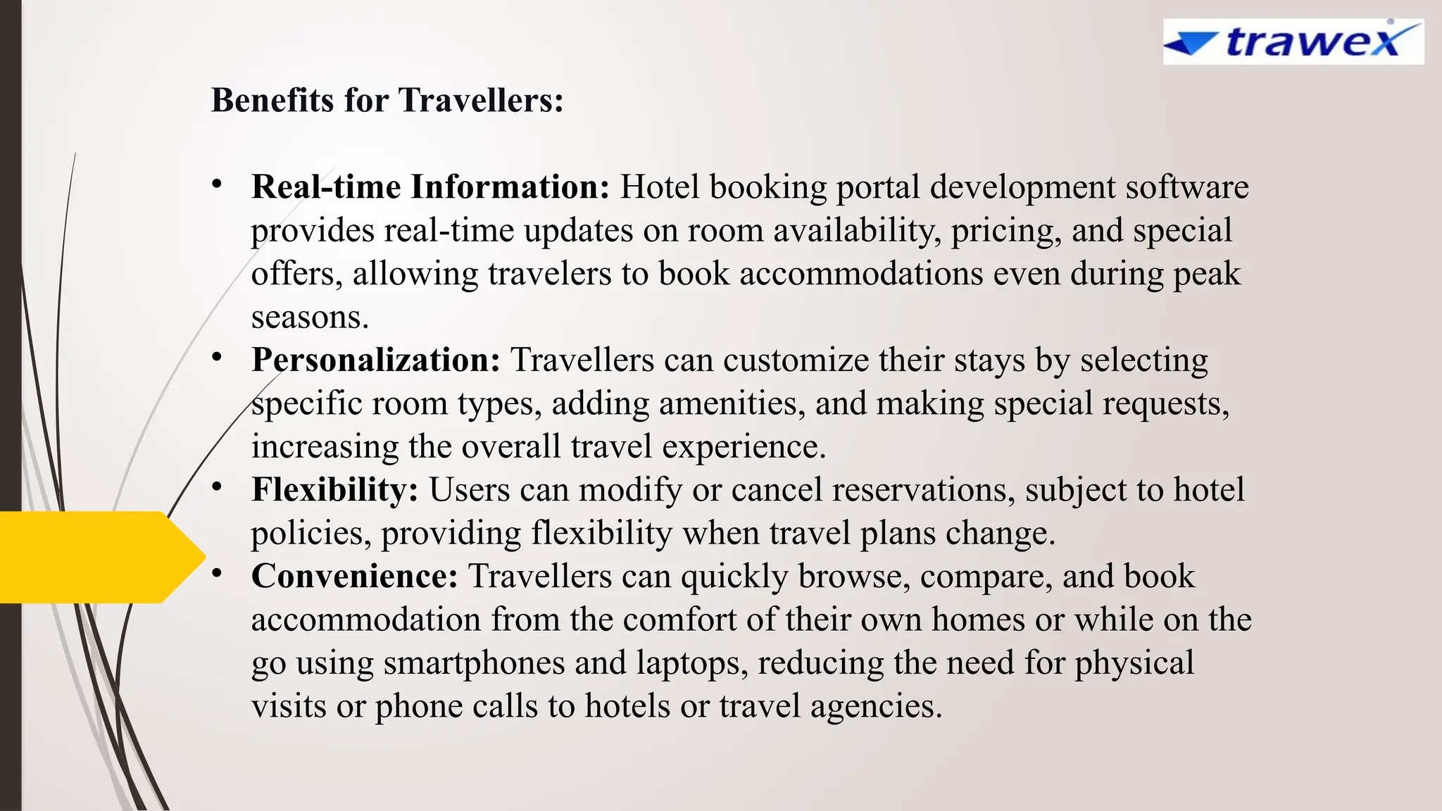 Benefits for Travellers:
• Real-time Information: Hotel booking portal development software
provides real-time updates on room availability, pricing, and special
offers, allowing travelers to book accommodations even during peak
seasons.
• Personalization: Travellers can customize their stays by selecting
specific room types, adding amenities, and making special requests,
increasing the overall travel experience.
• Flexibility: Users can modify or cancel reservations, subject to hotel
policies, providing flexibility when travel plans change.
• Convenience: Travellers can quickly browse, compare, and book
accommodation from the comfort of their own homes or while on the
go using smartphones and laptops, reducing the need for physical
visits or phone calls to hotels or travel agencies.
 