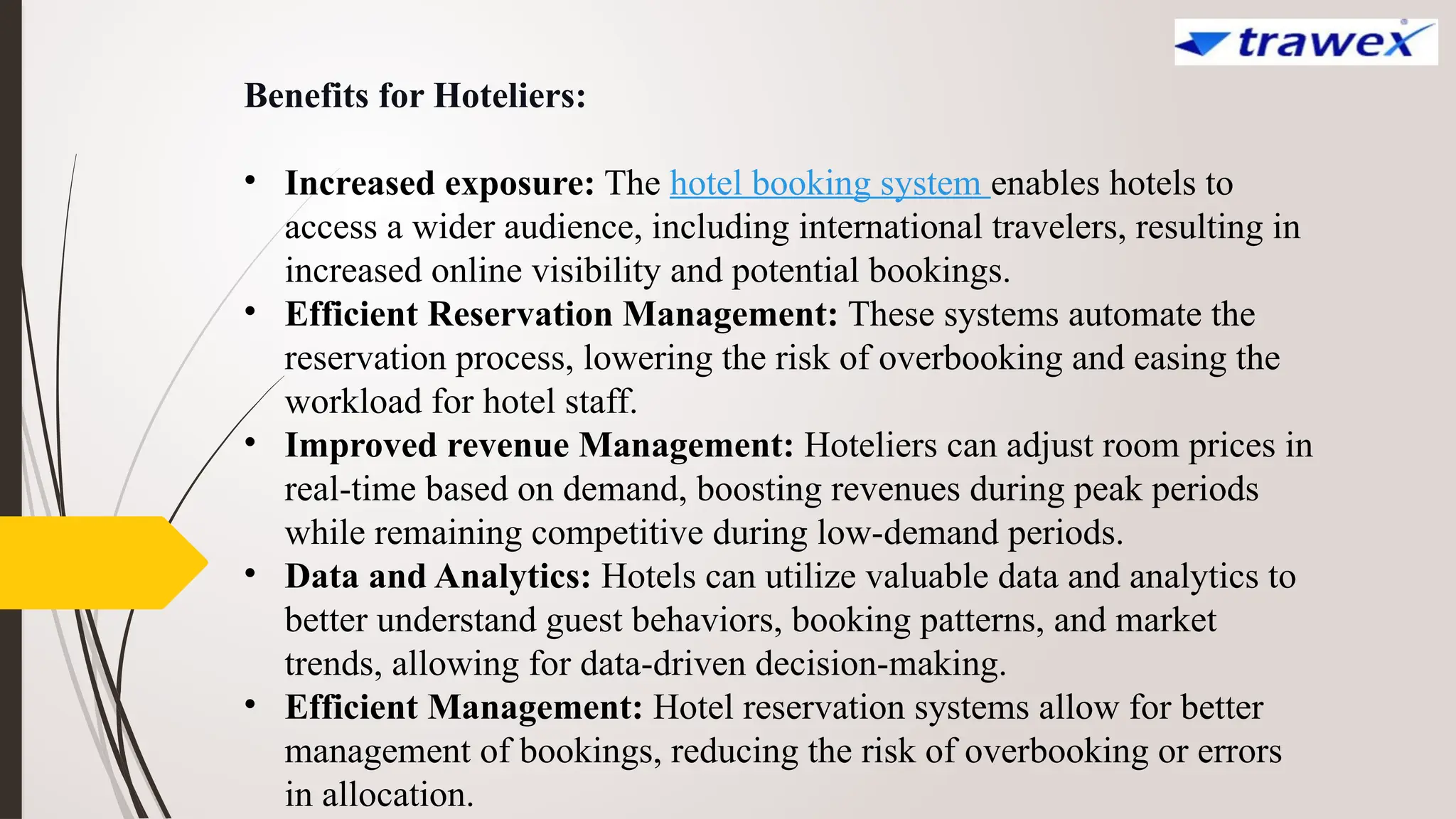 Benefits for Hoteliers:
• Increased exposure: The hotel booking system enables hotels to
access a wider audience, including international travelers, resulting in
increased online visibility and potential bookings.
• Efficient Reservation Management: These systems automate the
reservation process, lowering the risk of overbooking and easing the
workload for hotel staff.
• Improved revenue Management: Hoteliers can adjust room prices in
real-time based on demand, boosting revenues during peak periods
while remaining competitive during low-demand periods.
• Data and Analytics: Hotels can utilize valuable data and analytics to
better understand guest behaviors, booking patterns, and market
trends, allowing for data-driven decision-making.
• Efficient Management: Hotel reservation systems allow for better
management of bookings, reducing the risk of overbooking or errors
in allocation.
 