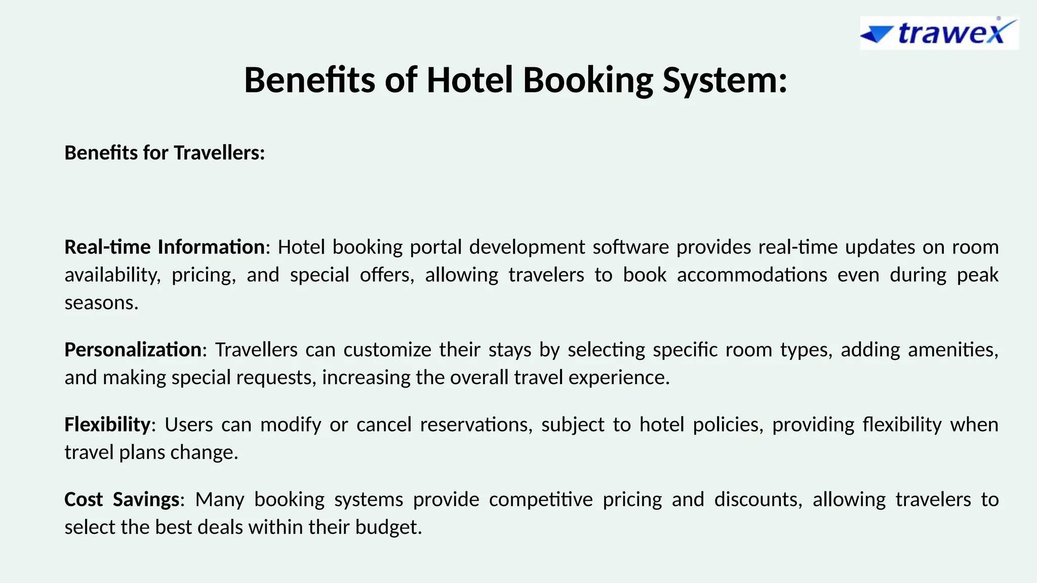 Benefits of Hotel Booking System:
Benefits for Travellers:
Real-time Information: Hotel booking portal development software provides real-time updates on room
availability, pricing, and special offers, allowing travelers to book accommodations even during peak
seasons.
Personalization: Travellers can customize their stays by selecting specific room types, adding amenities,
and making special requests, increasing the overall travel experience.
Flexibility: Users can modify or cancel reservations, subject to hotel policies, providing flexibility when
travel plans change.
Cost Savings: Many booking systems provide competitive pricing and discounts, allowing travelers to
select the best deals within their budget.
 
