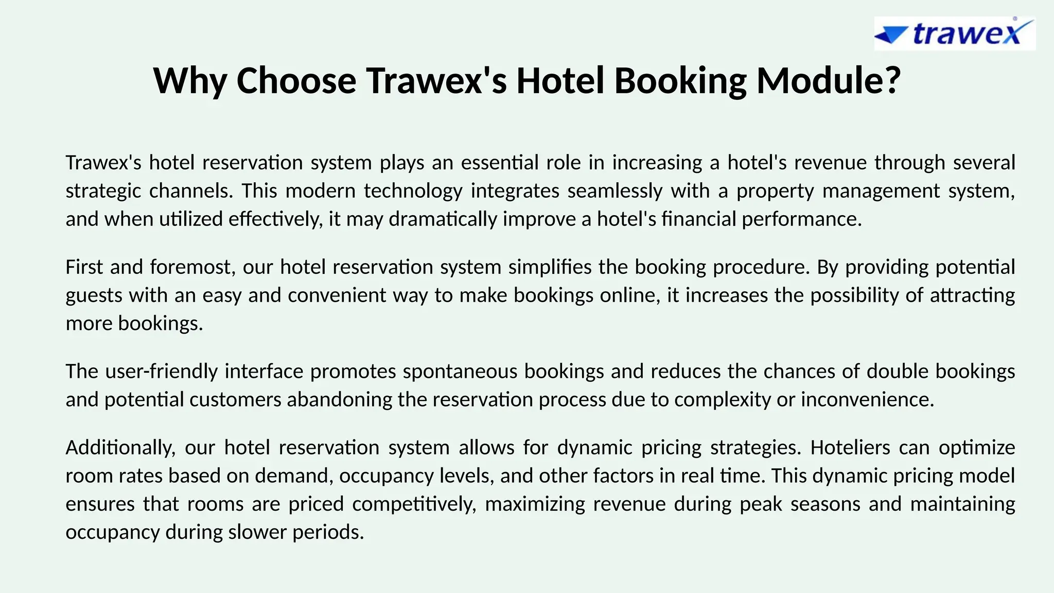 Why Choose Trawex's Hotel Booking Module?
Trawex's hotel reservation system plays an essential role in increasing a hotel's revenue through several
strategic channels. This modern technology integrates seamlessly with a property management system,
and when utilized effectively, it may dramatically improve a hotel's financial performance.
First and foremost, our hotel reservation system simplifies the booking procedure. By providing potential
guests with an easy and convenient way to make bookings online, it increases the possibility of attracting
more bookings.
The user-friendly interface promotes spontaneous bookings and reduces the chances of double bookings
and potential customers abandoning the reservation process due to complexity or inconvenience.
Additionally, our hotel reservation system allows for dynamic pricing strategies. Hoteliers can optimize
room rates based on demand, occupancy levels, and other factors in real time. This dynamic pricing model
ensures that rooms are priced competitively, maximizing revenue during peak seasons and maintaining
occupancy during slower periods.
 