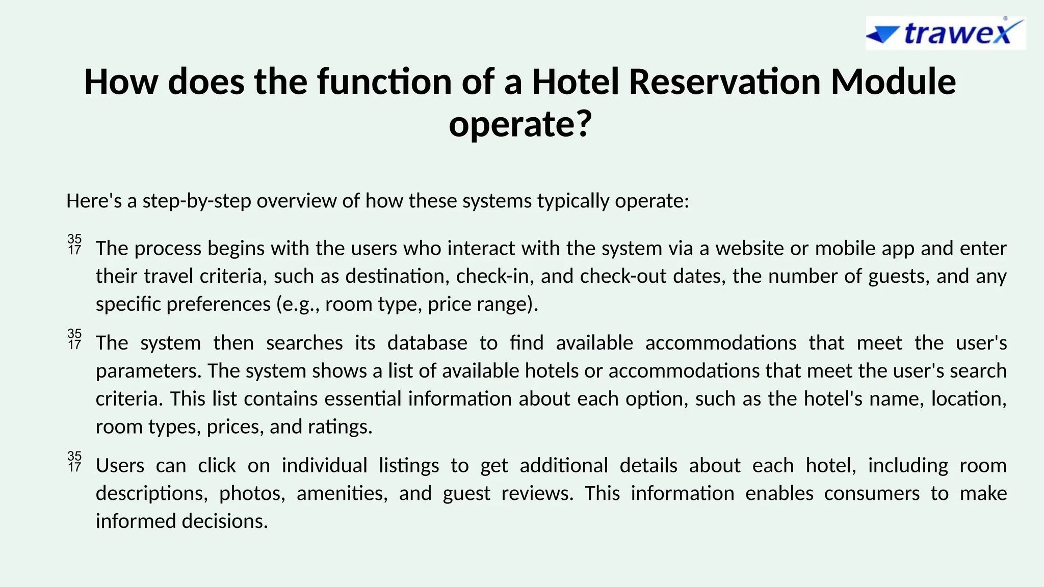 How does the function of a Hotel Reservation Module
operate?
Here's a step-by-step overview of how these systems typically operate:
 The process begins with the users who interact with the system via a website or mobile app and enter
their travel criteria, such as destination, check-in, and check-out dates, the number of guests, and any
specific preferences (e.g., room type, price range).
 The system then searches its database to find available accommodations that meet the user's
parameters. The system shows a list of available hotels or accommodations that meet the user's search
criteria. This list contains essential information about each option, such as the hotel's name, location,
room types, prices, and ratings.
 Users can click on individual listings to get additional details about each hotel, including room
descriptions, photos, amenities, and guest reviews. This information enables consumers to make
informed decisions.
 