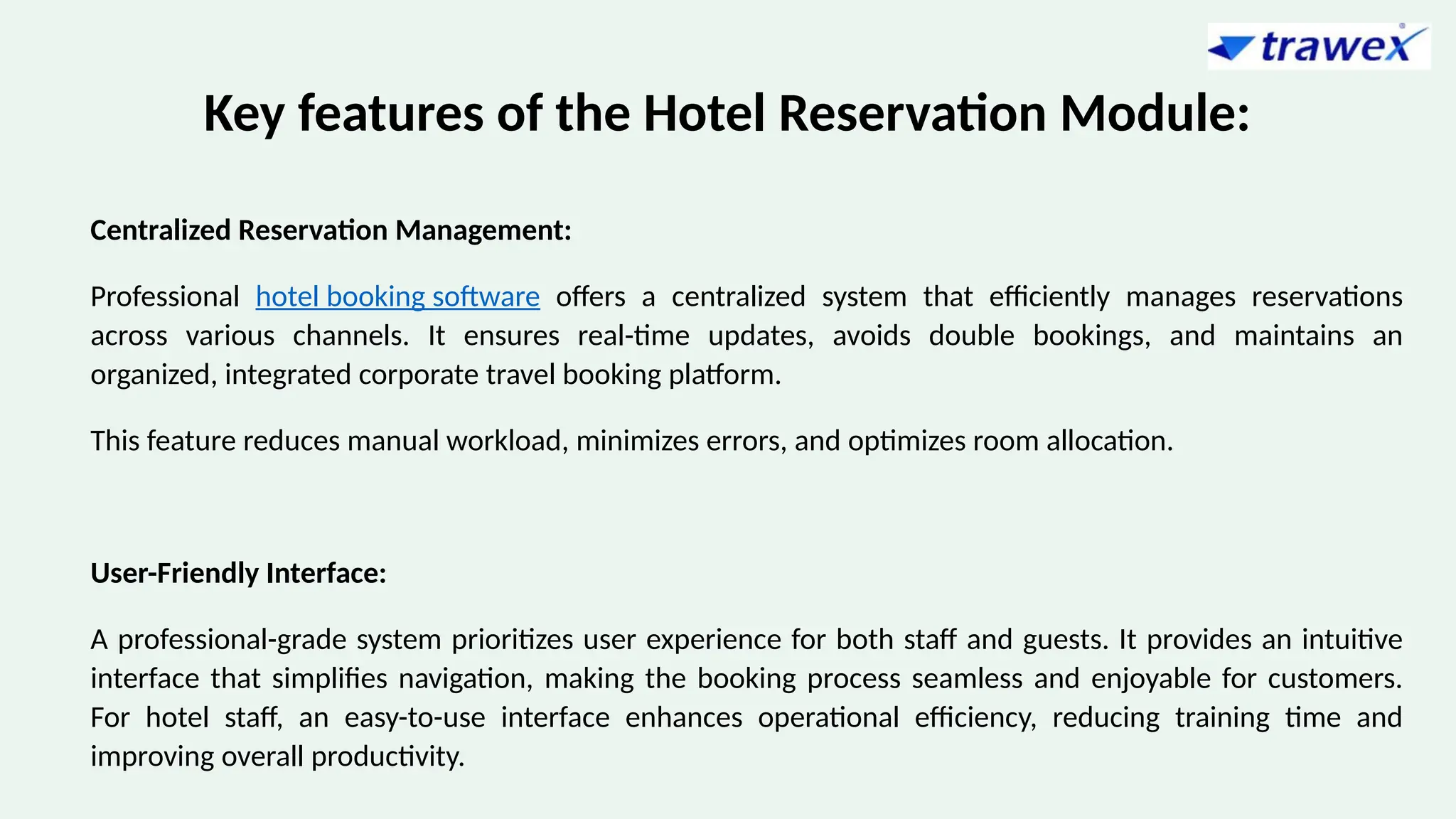 Key features of the Hotel Reservation Module:
Centralized Reservation Management:
Professional hotel booking software offers a centralized system that efficiently manages reservations
across various channels. It ensures real-time updates, avoids double bookings, and maintains an
organized, integrated corporate travel booking platform.
This feature reduces manual workload, minimizes errors, and optimizes room allocation.
User-Friendly Interface:
A professional-grade system prioritizes user experience for both staff and guests. It provides an intuitive
interface that simplifies navigation, making the booking process seamless and enjoyable for customers.
For hotel staff, an easy-to-use interface enhances operational efficiency, reducing training time and
improving overall productivity.
 