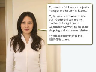 My name is Fei. I work as a junior
                                       manager in a factory in Suzhou.
                                       My husband and I want to take
                                       our 10-year-old son and my
                                       mother to Hong Kong in
                                       December. We want to do some
                                       shopping and visit some relatives.
                                       My friend recommends the
                                                 to me.




@2009 AddiThink | info@AddiThink.com                                        1
 