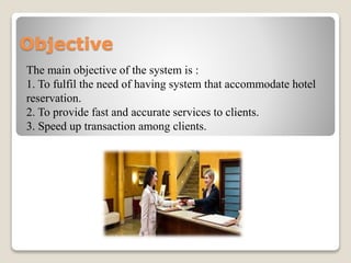 Objective
The main objective of the system is :
1. To fulfil the need of having system that accommodate hotel
reservation.
2. To provide fast and accurate services to clients.
3. Speed up transaction among clients.