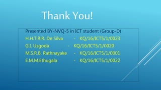 Presented BY-NVQ-5 in ICT student (Group-D)
H.H.T.R.R. De Silva - KQ/16/ICT5/1/0023
G.I. Usgoda - KQ/16/ICT5/1/0020
M.S.R.B. Rathnayake - KQ/16/ICT5/1/0001
E.M.M.Ethugala - KQ/16/ICT5/1/0022
Thank You!
 