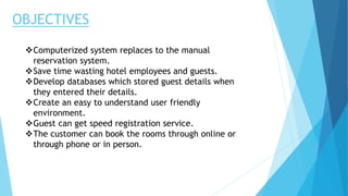 OBJECTIVES
Computerized system replaces to the manual
reservation system.
Save time wasting hotel employees and guests.
Develop databases which stored guest details when
they entered their details.
Create an easy to understand user friendly
environment.
Guest can get speed registration service.
The customer can book the rooms through online or
through phone or in person.
 