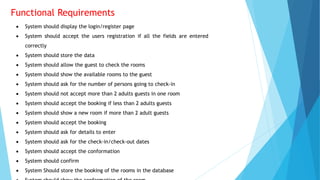 Functional Requirements
 System should display the login/register page
 System should accept the users registration if all the fields are entered
correctly
 System should store the data
 System should allow the guest to check the rooms
 System should show the available rooms to the guest
 System should ask for the number of persons going to check-in
 System should not accept more than 2 adults guests in one room
 System should accept the booking if less than 2 adults guests
 System should show a new room if more than 2 adult guests
 System should accept the booking
 System should ask for details to enter
 System should ask for the check-in/check-out dates
 System should accept the conformation
 System should confirm
 System Should store the booking of the rooms in the database
 