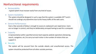 Nonfunctional requirements
 Recoverability
A good system must recover easily from any kind of issues.
 System Availability
The system should be designed in such a way that the system is available 24*7 and it
should not undergo any downtime due to the heavy traffic of the web users.
 General Performances
Even a few seconds of delay is enough to cause an unpleasant user experience. Users
are no longer in control, and they've deliberately annoyed having to wait for a computer.
 Capacity
A representative within specified service level capacity website operations (browsing,
search, navigation, etc.) to carry out each visitor is the number of visitors that can
support it.
 Security
The system will be secured from the outside attacks and unauthorized access. The
system should be protected from all other outside premises.
 